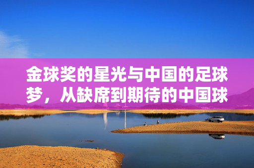 金球奖的星光与中国的足球梦，从缺席到期待的中国球员之路，金球奖的星光与中国的足球梦，从缺席到期待的中国球员之路