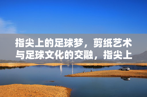 指尖上的足球梦，剪纸艺术与足球文化的交融，指尖上的足球梦，剪纸艺术与足球文化的交融