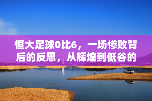 恒大足球0比6，一场惨败背后的反思，从辉煌到低谷的警示，恒大足球0比6惨败，从辉煌到低谷的警示与反思