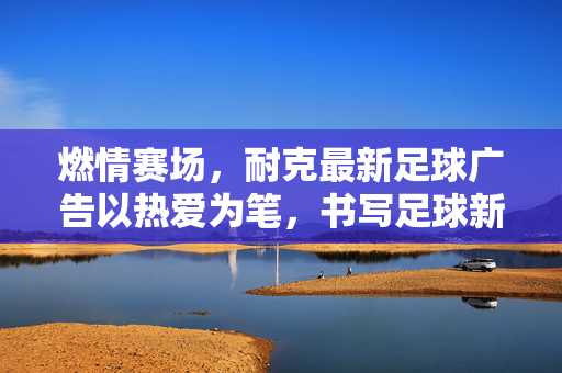 燃情赛场，耐克最新足球广告以热爱为笔，书写足球新篇章，燃情赛场，耐克最新足球广告以热爱为笔，书写足球新篇章
