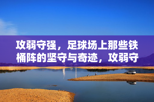 攻弱守强，足球场上那些铁桶阵的坚守与奇迹，攻弱守强，足球场上铁桶阵的坚守与奇迹