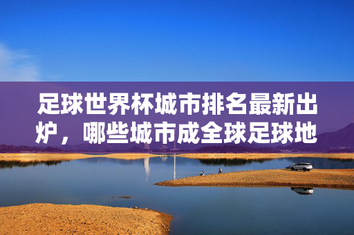 足球世界杯城市排名最新出炉，哪些城市成全球足球地标？——从赛事承载力到文化底蕴的全面评估，足球世界杯城市排名最新出炉，哪些城市成全球足球地标？——从赛事承载力到文化底蕴的全面评估