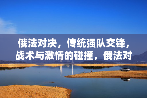 俄法对决，传统强队交锋，战术与激情的碰撞，俄法对决，传统强队交锋，战术与激情的碰撞