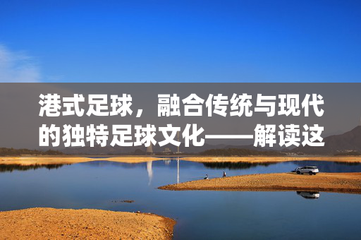 港式足球，融合传统与现代的独特足球文化——解读这项运动的魅力与内涵
