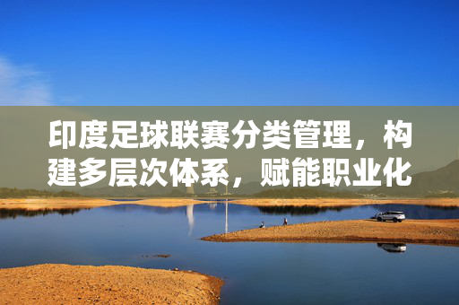 印度足球联赛分类管理，构建多层次体系，赋能职业化发展，印度足球联赛分类管理，构建多层次体系，赋能职业化发展