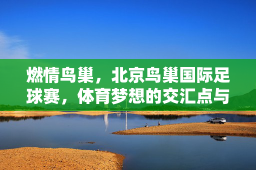 燃情鸟巢，北京鸟巢国际足球赛，体育梦想的交汇点与城市荣光，燃情鸟巢，北京鸟巢国际足球赛，体育梦想的交汇点与城市荣光