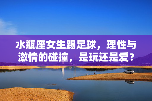 水瓶座女生踢足球，理性与激情的碰撞，是玩还是爱？水瓶座女生踢足球，理性与激情的碰撞，是玩还是爱？