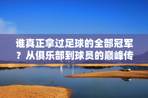 谁真正拿过足球的全部冠军？从俱乐部到球员的巅峰传奇，谁真正拿过足球的全部冠军？从俱乐部到球员的巅峰传奇