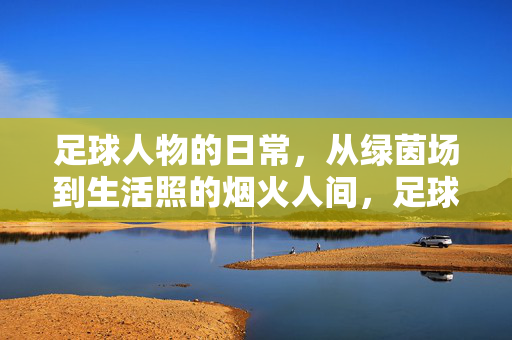 足球人物的日常，从绿茵场到生活照的烟火人间，足球人物的日常，从绿茵场到生活照的烟火人间