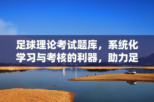足球理论考试题库，系统化学习与考核的利器，助力足球知识体系构建，足球理论考试题库，系统化学习与考核的利器，助力足球知识体系构建