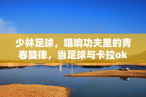 少林足球，唱响功夫里的青春旋律，当足球与卡拉ok碰撞出别样火花，少林足球，唱响功夫里的青春旋律，当足球与卡拉OK碰撞出别样火花