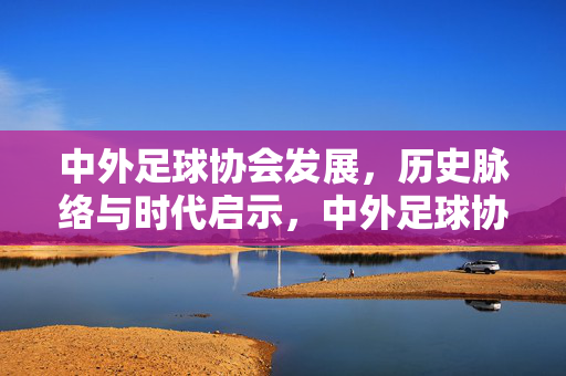 中外足球协会发展，历史脉络与时代启示，中外足球协会发展，历史脉络与时代启示