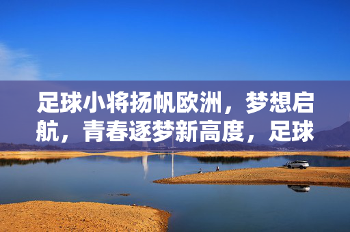 足球小将扬帆欧洲，梦想启航，青春逐梦新高度，足球小将扬帆欧洲，梦想启航，青春逐梦新高度