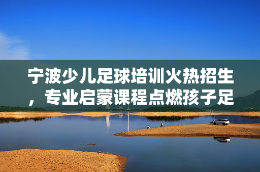 宁波少儿足球培训火热招生，专业启蒙课程点燃孩子足球梦想，宁波少儿足球培训火热招生，专业启蒙课程点燃孩子足球梦想