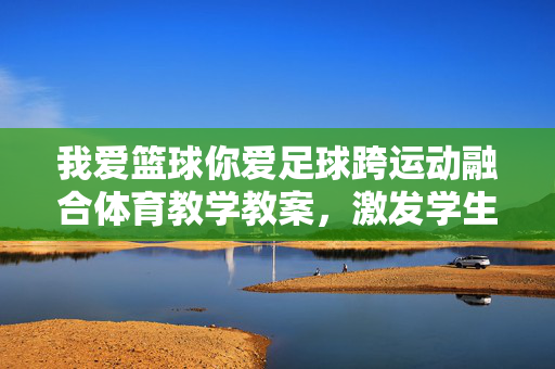 我爱篮球你爱足球跨运动融合体育教学教案，激发学生多元运动兴趣，培养团队协作与体育精神，跨运动融合体育教学教案，篮球与足球结合，激发学生多元运动兴趣，培养团队协作与体育精神