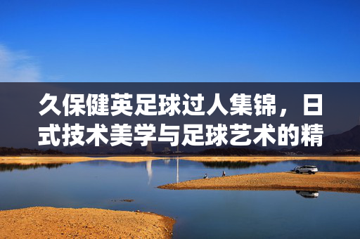 久保健英足球过人集锦，日式技术美学与足球艺术的精彩演绎，久保健英足球过人集锦，日式技术美学与足球艺术的精彩演绎