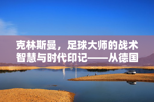 克林斯曼，足球大师的战术智慧与时代印记——从德国教头到世界级教练的传奇轨迹