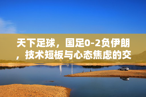 天下足球，国足0-2负伊朗，技术短板与心态焦虑的交织，天下足球，国足0-2负伊朗，技术短板与心态焦虑的交织
