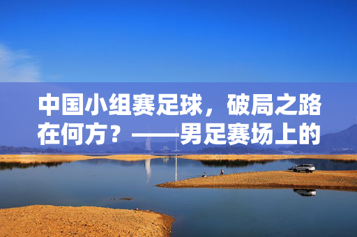 中国小组赛足球，破局之路在何方？——男足赛场上的战术与心态挑战，中国男足小组赛破局之路，战术与心态的双重挑战