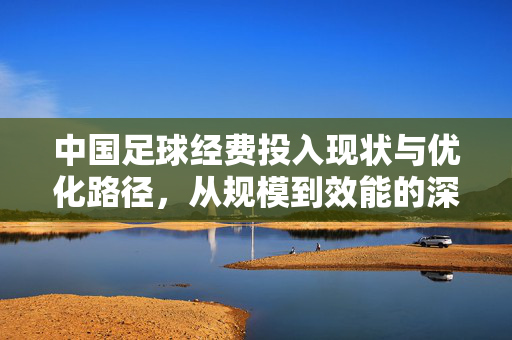 中国足球经费投入现状与优化路径，从规模到效能的深度剖析，中国足球经费投入现状与优化路径，从规模到效能的深度剖析