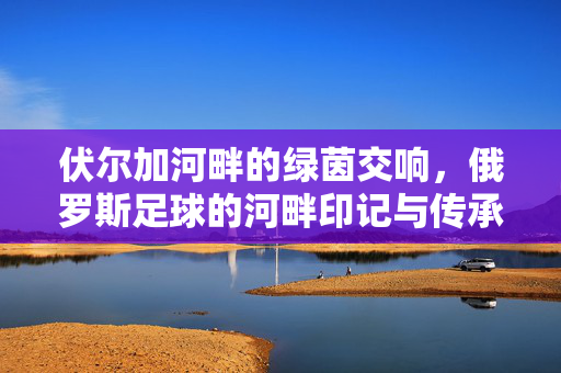 伏尔加河畔的绿茵交响,俄罗斯足球的河畔印记与传承,伏尔加河畔的绿茵交响,俄罗斯足球的河畔印记与传承