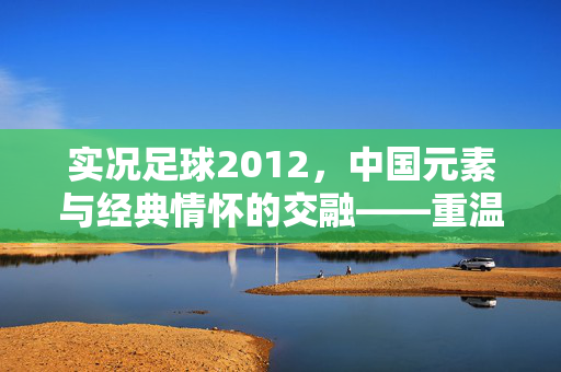 实况足球2012，中国元素与经典情怀的交融——重温足球魅力，感受时代印记，实况足球2012，中国元素与经典情怀的交融，重温足球魅力与时代印记