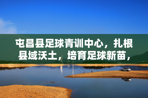 屯昌县足球青训中心，扎根县域沃土，培育足球新苗，屯昌县足球青训中心，扎根县域沃土，培育足球新苗