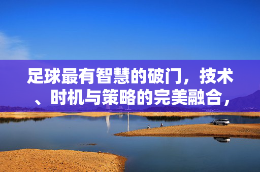 足球最有智慧的破门，技术、时机与策略的完美融合，让进球成为艺术，足球最智慧的破门，技术、时机与策略的完美融合，让进球成为艺术
