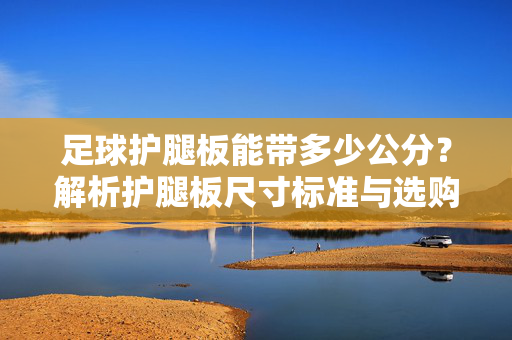 足球护腿板能带多少公分？解析护腿板尺寸标准与选购要点，足球护腿板能带多少公分？解析护腿板尺寸标准与选购要点