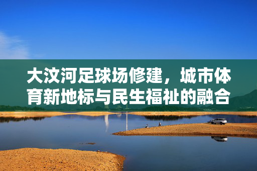 大汶河足球场修建，城市体育新地标与民生福祉的融合