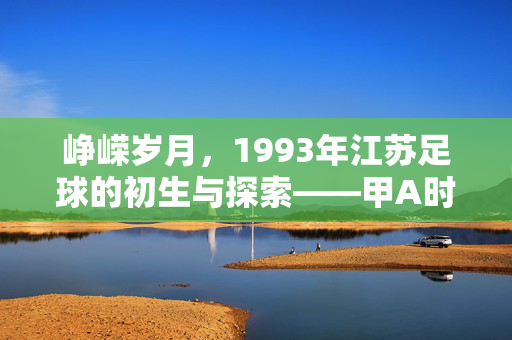 峥嵘岁月，1993年江苏足球的初生与探索——甲A时代江苏队首赛季的印记，峥嵘岁月，1993年江苏足球的初生与探索——甲A时代江苏队首赛季的印记