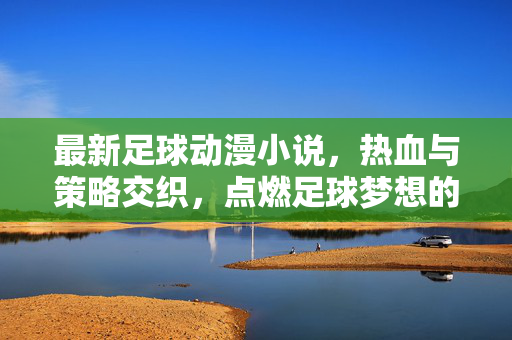 最新足球动漫小说，热血与策略交织，点燃足球梦想的全新篇章，最新足球动漫小说，热血与策略交织，点燃足球梦想的全新篇章
