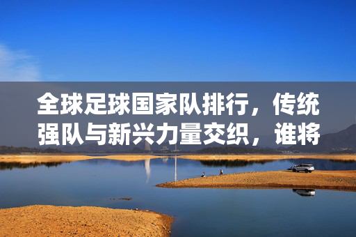 全球足球国家队排行，传统强队与新兴力量交织，谁将定义未来赛场格局？全球足球国家队排行，传统强队与新兴力量交织，谁将定义未来赛场格局？