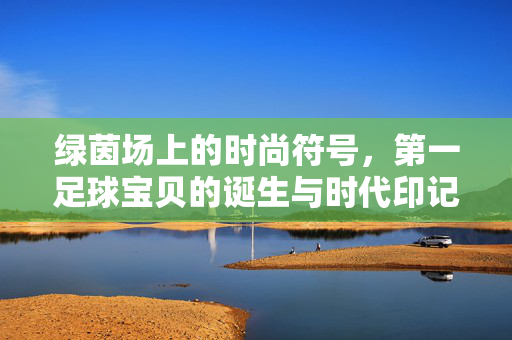 绿茵场上的时尚符号，第一足球宝贝的诞生与时代印记，绿茵场上的时尚符号，第一足球宝贝的诞生与时代印记