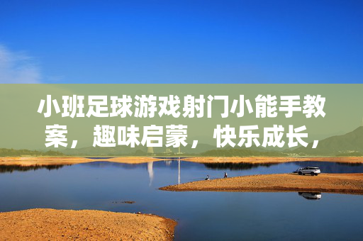 小班足球游戏射门小能手教案，趣味启蒙，快乐成长，小班足球游戏射门小能手教案，趣味启蒙，快乐成长