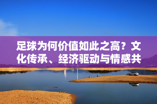 足球为何价值如此之高？文化传承、经济驱动与情感共鸣的三重奏，足球为何价值如此之高？文化传承、经济驱动与情感共鸣的三重奏