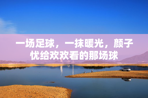 一场足球，一抹暖光，颜子忧给欢欢看的那场球