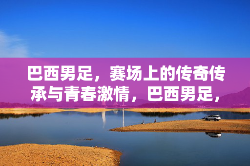 巴西男足，赛场上的传奇传承与青春激情，巴西男足，赛场上的传奇传承与青春激情