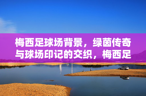 梅西足球场背景，绿茵传奇与球场印记的交织，梅西足球场背景，绿茵传奇与球场印记的交织