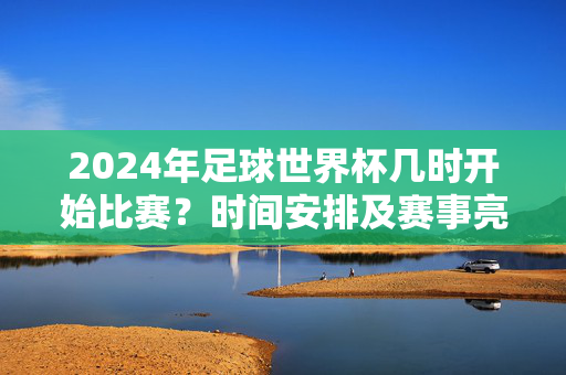 2024年足球世界杯几时开始比赛？时间安排及赛事亮点详解，2024年足球世界杯几时开始？时间安排及赛事亮点详解
