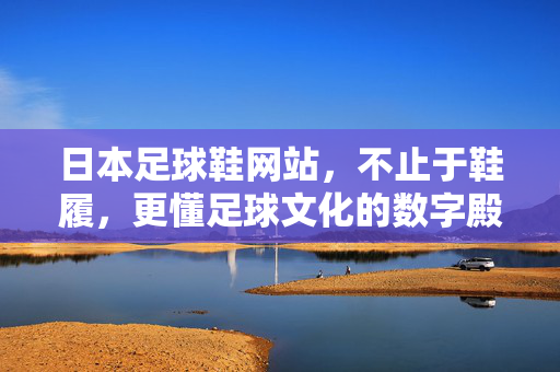 日本足球鞋网站，不止于鞋履，更懂足球文化的数字殿堂，日本足球鞋网站，不止于鞋履，更懂足球文化的数字殿堂