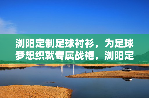 浏阳定制足球衬衫，为足球梦想织就专属战袍，浏阳定制足球衬衫，为足球梦想织就专属战袍