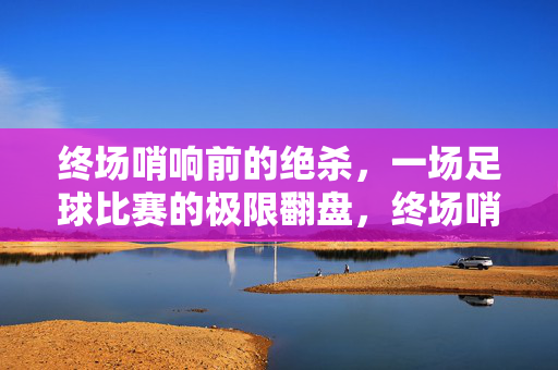 终场哨响前的绝杀，一场足球比赛的极限翻盘，终场哨响前的绝杀，一场足球比赛的极限翻盘