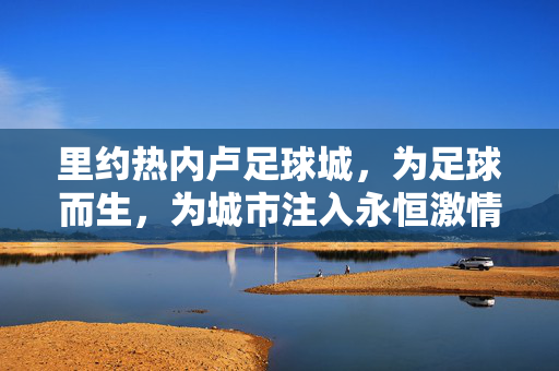 里约热内卢足球城，为足球而生，为城市注入永恒激情的奇迹之地，里约热内卢足球城，为足球而生，为城市注入永恒激情的奇迹之地