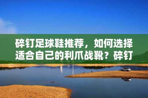 碎钉足球鞋推荐，如何选择适合自己的利爪战靴？碎钉足球鞋推荐，如何挑选适合自己的利爪战靴？