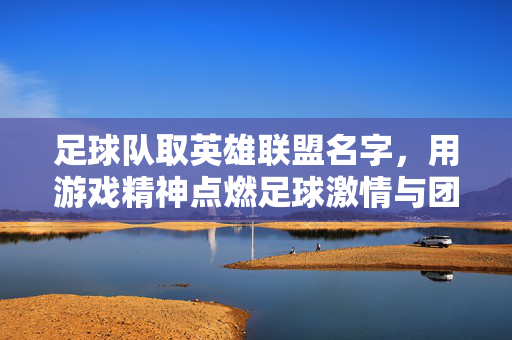 足球队取英雄联盟名字，用游戏精神点燃足球激情与团队凝聚力，足球队取英雄联盟名字，以游戏精神点燃足球激情与团队凝聚力