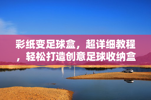 彩纸变足球盒，超详细教程，轻松打造创意足球收纳盒，彩纸变足球盒，超详细教程，轻松打造创意足球收纳盒