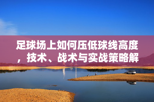 足球场上如何压低球线高度，技术、战术与实战策略解析，足球场上压低球线高度的技术、战术与实战策略解析