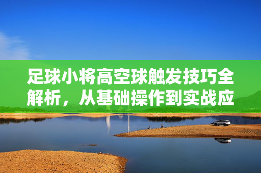 足球小将高空球触发技巧全解析，从基础操作到实战应用，足球小将高空球触发技巧全解析，从基础操作到实战应用