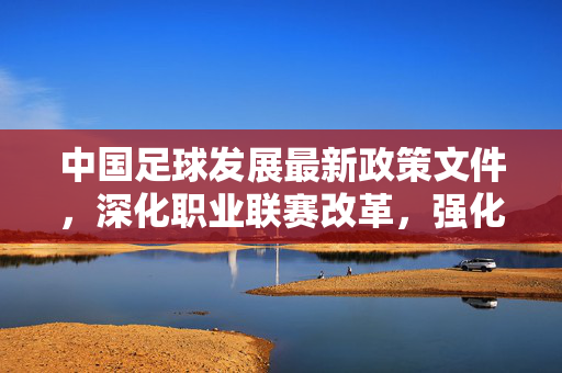 中国足球发展最新政策文件，深化职业联赛改革，强化青训与国际化战略，中国足球最新政策文件，深化职业联赛改革，强化青训与国际化战略
